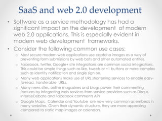 SaaS  and  web  2.0  development	
•  Software as a service methodology has had a
significant impact on the development of modern
web 2.0 applications. This is especially evident in
modern web development frameworks.
•  Consider the following common use cases:
o  Most secure modern web applications use captcha images as a way of
preventing form submissions by web bots and other automated entities.
o  Facebook, twitter, Google+ site integrations are common social integrations.
This could be simple things such as like, tweets or +1 buttons or more complex
such as identity notification and single sign on.
o  Many web applications make use of URL shortening services to enable easy-
to-read, transferable URLs.
o  Many news sites, online magazines and blogs power their commenting
features by integrating web services from service providers such as Disqus,
IntenseDebate and Facebook comments API
o  Google Maps, Calendar and Youtube are now very common as embeds in
many websites. Given their dynamic structure, they are more appealing
compared to static map images or calendars.
 