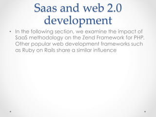 Saas  and  web  2.0  
development	
•  In the following section, we examine the impact of
SaaS methodology on the Zend Framework for PHP.
Other popular web development frameworks such
as Ruby on Rails share a similar influence
 