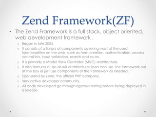 Zend  Framework(ZF)	
•  The Zend Framework is a full stack, object oriented,
web development framework .
o  Began in late 2005
o  It consists of a library of components covering most of the used
functionalities on the web such as form creation, authentication, access
control lists, input validation, search and so on.
o  It is primarily a Model View Controller (MVC) architecture.
o  It also features a Use-at-will architecture: Users can use the framework out
of the box or just use components of the framework as needed.
o  Sponsored by Zend, the official PHP company.
o  Very active developer community.
o  All code developed go through rigorous testing before being deployed in
a release.
 