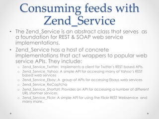 Consuming  feeds  with  
Zend_Service	
•  The Zend_Service is an abstract class that serves as
a foundation for REST & SOAP web service
implementations.
•  Zend_Service has a host of concrete
implementations that act wrappers to popular web
service APIs. They include:
o  Zend_Service_Twitter: Implements a client for Twitter’s REST based APIs.
o  Zend_Service_Yahoo: A simple API for accessing many of Yahoo’s REST
based web services
o  Zend_Service_Ebay: A group of APIs for accessing Ebays web services
o  Zend_Service_ReCaptcha
o  Zend_Service_ShortUrl: Provides an API for accessing a number of different
URL shortner services.
o  Zend_Service_Flickr: A simple API for using the Flickr REST Webservice and
many more..
 