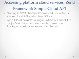 Accessing  platform  cloud  services:  Zend  
Framework  Simple  Cloud  API  	
•  Starting in 2009, the Zend Framework included a
simple cloud API called Zend Cloud.
•  Zend Cloud provides a single unified API for all the
major Sass cloud providers such as Amazon,
Rackspace, Windows Azure and Nirvanix.
 