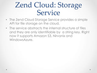 Zend  Cloud:  Storage  
Service	
•  The Zend Cloud Storage Service provides a simple
API for file storage on the cloud.
•  The service abstracts the internal structure of files
and they are only identifiable by a string key. Right
now it supports Amazon S3, Nirvanix and
WindowsAzure.
 