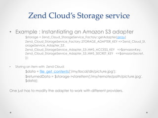 Zend  Cloud’s  Storage  service	
•  Example : Instantiating an Amazon S3 adapter
$storage = Zend_Cloud_StorageService_Factory::getAdapter(array(
Zend_Cloud_StorageService_Factory::STORAGE_ADAPTER_KEY =>'Zend_Cloud_St,
orageService_Adapter_S3',
Zend_Cloud_StorageService_Adapter_S3::AWS_ACCESS_KEY   =>$amazonKey,
Zend_Cloud_StorageService_Adapter_S3::AWS_SECRET_KEY   =>$amazonSecret,
));
•  Storing an item with Zend Cloud:
$data = file_get_contents('/my/local/dir/picture.jpg');
$returnedData = $storage->storeItem('/my/remote/path/picture.jpg',
$data);
One just has to modify the adapter to work with different providers.
 