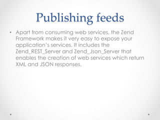 Publishing  feeds	
•  Apart from consuming web services, the Zend
Framework makes it very easy to expose your
application’s services. It includes the
Zend_REST_Server and Zend_Json_Server that
enables the creation of web services which return
XML and JSON responses.
 