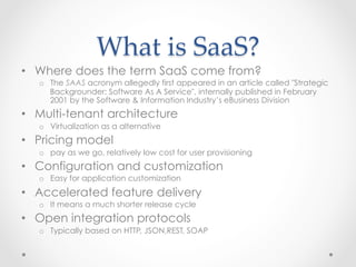 What  is  SaaS?	
•  Where does the term SaaS come from?
o  The SAAS acronym allegedly first appeared in an article called "Strategic
Backgrounder: Software As A Service", internally published in February
2001 by the Software & Information Industry’s eBusiness Division
•  Multi-tenant architecture
o  Virtualization as a alternative
•  Pricing model
o  pay as we go, relatively low cost for user provisioning
•  Configuration and customization
o  Easy for application customization
•  Accelerated feature delivery
o  It means a much shorter release cycle
•  Open integration protocols
o  Typically based on HTTP, JSON,REST, SOAP
 
