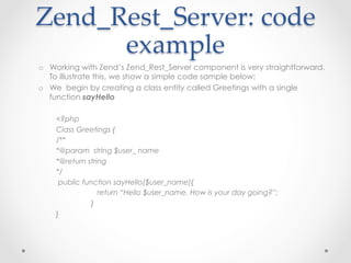 Zend_Rest_Server:  code  
example	
o  Working with Zend’s Zend_Rest_Server component is very straightforward.
To illustrate this, we show a simple code sample below:
o  We begin by creating a class entity called Greetings with a single
function sayHello
<?php
Class Greetings {
/**
*@param string $user_ name
*@return string
*/
public function sayHello($user_name){
return “Hello $user_name. How is your day going?”;
}
}
 