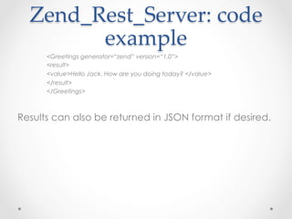 Zend_Rest_Server:  code  
example	
<Greetings generator=“zend” version=“1.0”>
<result>
<value>Hello Jack. How are you doing today? </value>
</result>
</Greetings>
Results can also be returned in JSON format if desired.
 