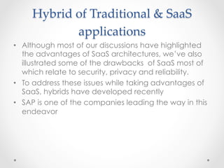 Hybrid  of  Traditional  &  SaaS  
applications	
•  Although most of our discussions have highlighted
the advantages of SaaS architectures, we’ve also
illustrated some of the drawbacks of SaaS most of
which relate to security, privacy and reliability.
•  To address these issues while taking advantages of
SaaS, hybrids have developed recently
•  SAP is one of the companies leading the way in this
endeavor
 