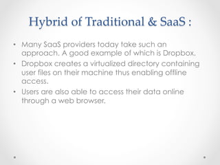 Hybrid  of  Traditional  &  SaaS  :	
•  Many SaaS providers today take such an
approach. A good example of which is Dropbox.
•  Dropbox creates a virtualized directory containing
user files on their machine thus enabling offline
access.
•  Users are also able to access their data online
through a web browser.
 