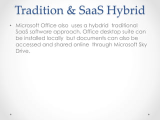Tradition  &  SaaS  Hybrid	
•  Microsoft Office also uses a hybdrid traditional
SaaS software approach. Office desktop suite can
be installed locally but documents can also be
accessed and shared online through Microsoft Sky
Drive.
 