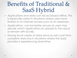 Beneﬁts  of  Traditional  &  
SaaS  Hybrid	
•  Applications and data can be accessed offline. This
is especially useful in situations where users have
limited or no internet access such as on airplanes.
•  Applications can be better secure as users may
decide which applications to upload to the cloud
or remain with locally.
•  Having local copies of data serve as rain-coat from
complete data loss in situations where the SaaS
provider is experiencing downtime.
 