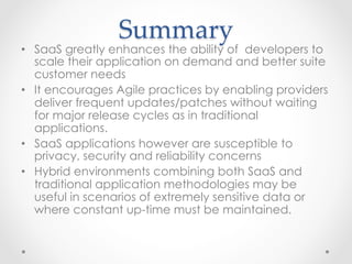 Summary	
•  SaaS greatly enhances the ability of developers to
scale their application on demand and better suite
customer needs
•  It encourages Agile practices by enabling providers
deliver frequent updates/patches without waiting
for major release cycles as in traditional
applications.
•  SaaS applications however are susceptible to
privacy, security and reliability concerns
•  Hybrid environments combining both SaaS and
traditional application methodologies may be
useful in scenarios of extremely sensitive data or
where constant up-time must be maintained.
 