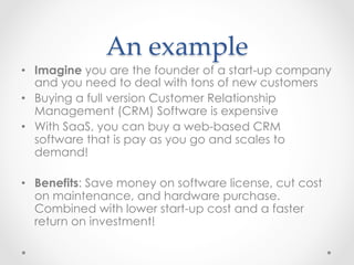 An  example	
•  Imagine you are the founder of a start-up company
and you need to deal with tons of new customers
•  Buying a full version Customer Relationship
Management (CRM) Software is expensive
•  With SaaS, you can buy a web-based CRM
software that is pay as you go and scales to
demand!
•  Benefits: Save money on software license, cut cost
on maintenance, and hardware purchase.
Combined with lower start-up cost and a faster
return on investment!
 