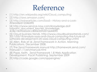 Reference	
•  [1] http://en.wikipedia.org/wiki/Cloud_computing
•  [2] http://aws.amazon.com/
•  [3] http://ezinearticles.com/SaaS---History-and-a-Look-
Ahead&id=2246590
•  [4] http://www.service-now.com/knowledge.do?
sysparm_document_key=kb_knowledge,
4c8e15b90a0a3cc800e559d37a644090
•  [5] Cloud business trends. http://www.cloudbusinesstrends.com/
2011/05/19/analysis-saas-and-cloud-computing-the-future-of-
software-development-stir-saas-cloud-computing-s.html
•  [6] Allen, Rob et al. Zend Framework in Action. Manning
Publications. December 2008.
•  [7] The Zend Framework manual http://framework.zend.com/
manual/1.11/en/manual.html
•  [8] Pope, Keith. Zend Framework 1.8 Web Application
Development. Packt Publishing. September 2009
•  [9] http://code.google.com/appengine/
 