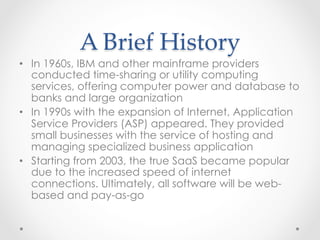 A  Brief  History	
•  In 1960s, IBM and other mainframe providers
conducted time-sharing or utility computing
services, offering computer power and database to
banks and large organization
•  In 1990s with the expansion of Internet, Application
Service Providers (ASP) appeared. They provided
small businesses with the service of hosting and
managing specialized business application
•  Starting from 2003, the true SaaS became popular
due to the increased speed of internet
connections. Ultimately, all software will be web-
based and pay-as-go
 