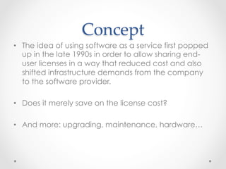 Concept  	
•  The idea of using software as a service first popped
up in the late 1990s in order to allow sharing end-
user licenses in a way that reduced cost and also
shifted infrastructure demands from the company
to the software provider.
•  Does it merely save on the license cost?
•  And more: upgrading, maintenance, hardware…
 
