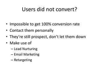 Users did not convert?
• Impossible to get 100% conversion rate
• Contact them personally
• They’re still prospect, don’t ...