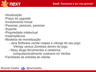 SaaS: funciona e eu vou provar!



  ✔Atualização
  ✔Preço do upgrade

  ✔Investimento Inicial

  ✔Pessoas, pessoas, pessoas

  ✔Suporte

  ✔Propriedade intelectual

  ✔Inadimplência

  ✔Modelos de monetização

     - Jera Software vende mapas e vikings do seu jogo
         Vikings versus Zombies dentro do jogo.
     - Nexy aluga ferramentas e relatórios
         computacionalmente custosos no Veritas
  ✔Facilidade de entrada do cliente




Ricardo Coelho   @ramcoelho
 
