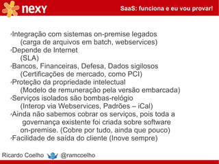 SaaS: funciona e eu vou provar!



  ✗Integração com sistemas on-premise legados
      (carga de arquivos em batch, webservices)
  ✗Depende de Internet

      (SLA)
  ✗Bancos, Financeiras, Defesa, Dados sigilosos

      (Certificações de mercado, como PCI)
  ✗Proteção da propriedade intelectual

      (Modelo de remuneração pela versão embarcada)
  ✗Serviços isolados são bombas-relógio

      (Interop via Webservices, Padrões – iCal)
  ✗Ainda não sabemos cobrar os serviços, pois toda a

       governança existente foi criada sobre software
      on-premise. (Cobre por tudo, ainda que pouco)
  ✗Facilidade de saída do cliente (Inove sempre)




Ricardo Coelho   @ramcoelho
 