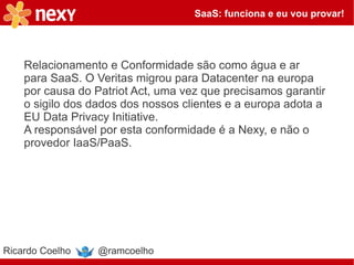 SaaS: funciona e eu vou provar!




    Relacionamento e Conformidade são como água e ar
    para SaaS. O Veritas migrou para Datacenter na europa
    por causa do Patriot Act, uma vez que precisamos garantir
    o sigilo dos dados dos nossos clientes e a europa adota a
    EU Data Privacy Initiative.
    A responsável por esta conformidade é a Nexy, e não o
    provedor IaaS/PaaS.




Ricardo Coelho    @ramcoelho
 