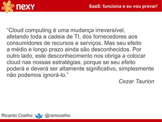 SaaS: funciona e eu vou provar!




  “Cloud computing é uma mudança irreversível,
  afetando toda a cadeia de TI, dos fornecedores aos
  consumidores de recursos e serviços. Mas seu efeito
  a médio e longo prazo ainda são desconhecidos. Por
  outro lado, este desconhecimento nos obriga a colocar
  cloud nas nossas estratégias, porque se seu efeito
  poderá e deverá ser altamente significativo, simplesmente
  não podemos ignorá-lo.”
                                               Cezar Taurion




Ricardo Coelho   @ramcoelho
 