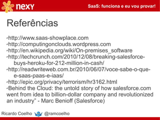 SaaS: funciona e eu vou provar!



  Referências
  ✔http://www.saas-showplace.com
  ✔http://computingonclouds.wordpress.com

  ✔http://en.wikipedia.org/wiki/On-premises_software

  ✔http://techcrunch.com/2010/12/08/breaking-salesforce-

     buys-heroku-for-212-million-in-cash/
  ✔http://readwriteweb.com.br/2010/06/07/voce-sabe-o-que-

     e-saas-paas-e-iaas/
  ✔http://epic.org/privacy/terrorism/hr3162.html

  ✔Behind the Cloud: the untold story of how salesforce.com

  went from idea to billion-dollar company and revolutionized
  an industry” - Marc Benioff (Salesforce)

Ricardo Coelho   @ramcoelho
 