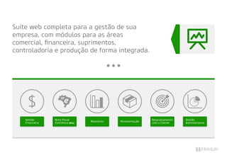 Suíte web completa para a gestão de sua
empresa, com módulos para as áreas
comercial, ﬁnanceira, suprimentos,
controladoria e produção de forma integrada.
Gestão
Financeira
Nota Fiscal
Eletrônica (NFe)
Gestão
Administrativa
Relatórios Movimentação
Relacionamento
com o Cliente
 