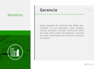Relatórios
Visão completa de relatórios dos dados ger-
enciados na sua aplicação, como estoque,
vendas, produtos, clientes, ﬁnanceiros, ﬂuxo
de caixa, entre outras ferramentas, incluindo
incluindo exportação para diversos formatos
de arquivo.
Gerencie
 