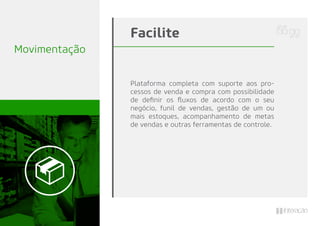Movimentação
Plataforma completa com suporte aos pro-
cessos de venda e compra com possibilidade
de deﬁnir os ﬂuxos de acordo com o seu
negócio, funil de vendas, gestão de um ou
mais estoques, acompanhamento de metas
de vendas e outras ferramentas de controle.
Facilite
 