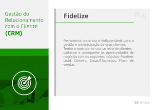 Ferramenta poderosa e indispensável para a
gestão e administração de seus clientes.
Tenha o controle de sua carteira de clientes,
cadastre e acompanhe as oportunidades de
negócios com os seguintes módulos: Pipeline,
Lead, Carteira, Casos/Chamados, Fluxo de
vendas.
FidelizeGestão do
Relacionamento
com o Cliente
(CRM)
 