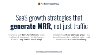 SaaS growth strategies that
generate MRR, not just traffic
Founders just don't have time to learn
and test all the growth strategies and
tactics. They need a faster way!
I deconstruct how startups grow - like
acquisition tactics and channels - and
share them in a structured way.
Powered by TheBootstrappedWay.com
 
