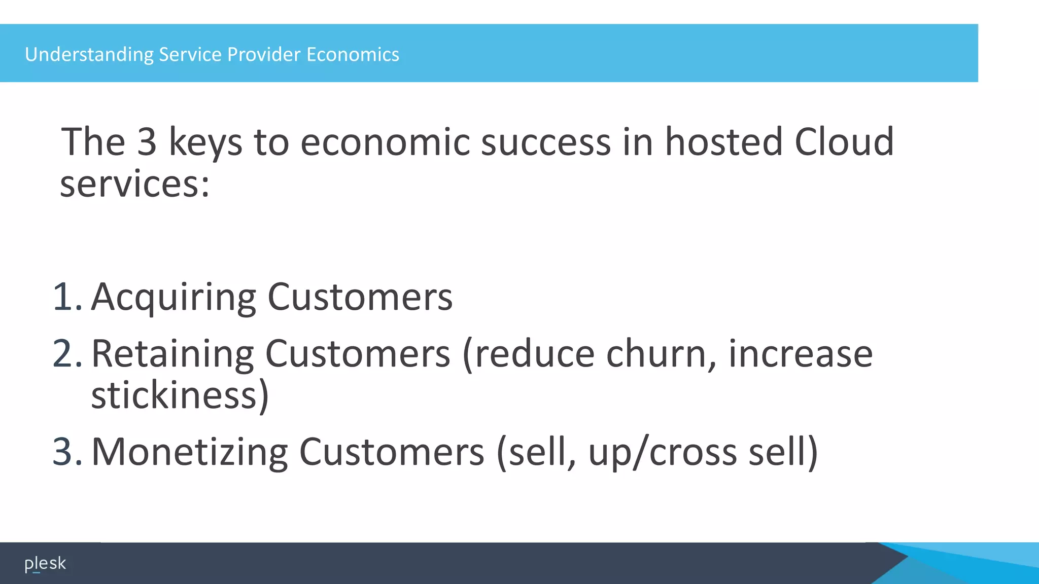 Understanding Service Provider Economics
The 3 keys to economic success in hosted Cloud
services:
1.Acquiring Customers
2.Retaining Customers (reduce churn, increase
stickiness)
3.Monetizing Customers (sell, up/cross sell)
 