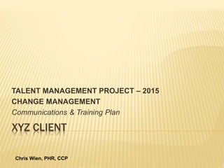 XYZ CLIENT
TALENT MANAGEMENT PROJECT – 2015
CHANGE MANAGEMENT
Communications & Training Plan
Chris Wien, PHR, CCP
 