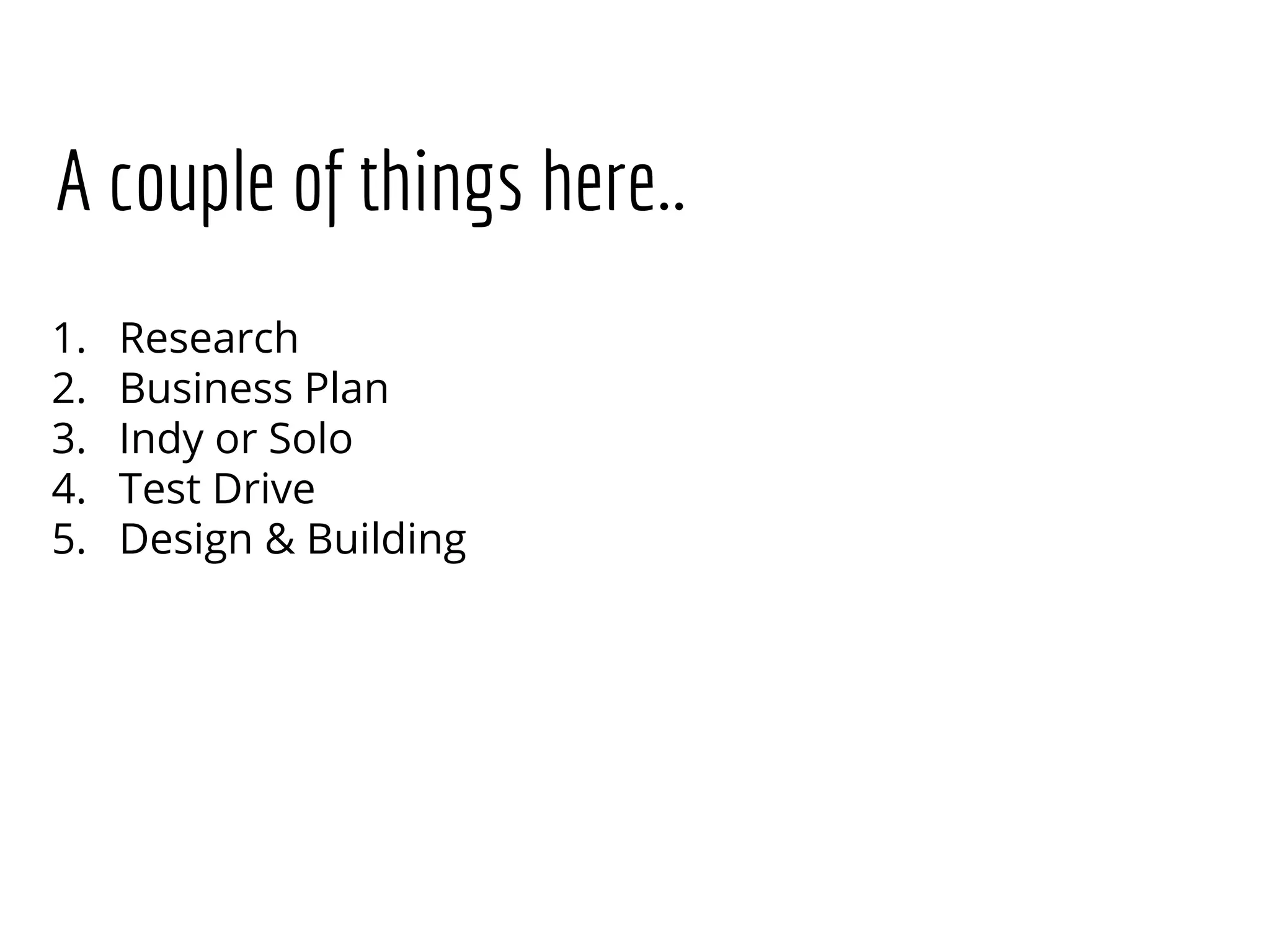 A couple of things here..
1. Research
2. Business Plan
3. Indy or Solo
4. Test Drive
5. Design & Building