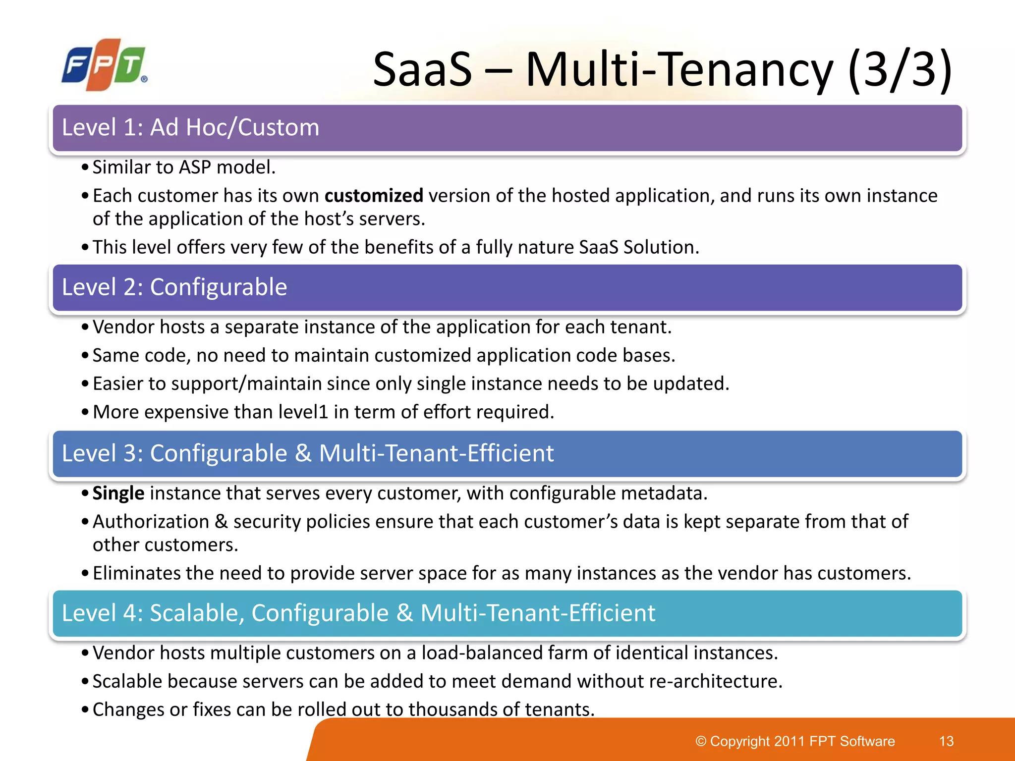 © Copyright 2011 FPT Software 13
SaaS – Multi-Tenancy (3/3)
Level 1: Ad Hoc/Custom
•Similar to ASP model.
•Each customer has its own customized version of the hosted application, and runs its own instance
of the application of the host’s servers.
•This level offers very few of the benefits of a fully nature SaaS Solution.
Level 2: Configurable
•Vendor hosts a separate instance of the application for each tenant.
•Same code, no need to maintain customized application code bases.
•Easier to support/maintain since only single instance needs to be updated.
•More expensive than level1 in term of effort required.
Level 3: Configurable & Multi-Tenant-Efficient
•Single instance that serves every customer, with configurable metadata.
•Authorization & security policies ensure that each customer’s data is kept separate from that of
other customers.
•Eliminates the need to provide server space for as many instances as the vendor has customers.
Level 4: Scalable, Configurable & Multi-Tenant-Efficient
•Vendor hosts multiple customers on a load-balanced farm of identical instances.
•Scalable because servers can be added to meet demand without re-architecture.
•Changes or fixes can be rolled out to thousands of tenants.
 