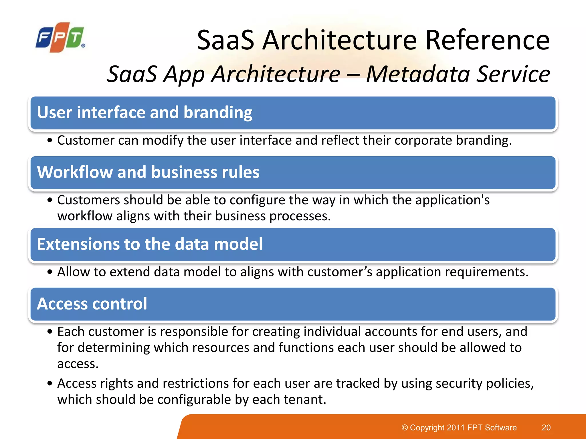 © Copyright 2011 FPT Software 20
SaaS Architecture Reference
SaaS App Architecture – Metadata Service
User interface and branding
• Customer can modify the user interface and reflect their corporate branding.
Workflow and business rules
• Customers should be able to configure the way in which the application's
workflow aligns with their business processes.
Extensions to the data model
• Allow to extend data model to aligns with customer’s application requirements.
Access control
• Each customer is responsible for creating individual accounts for end users, and
for determining which resources and functions each user should be allowed to
access.
• Access rights and restrictions for each user are tracked by using security policies,
which should be configurable by each tenant.
 