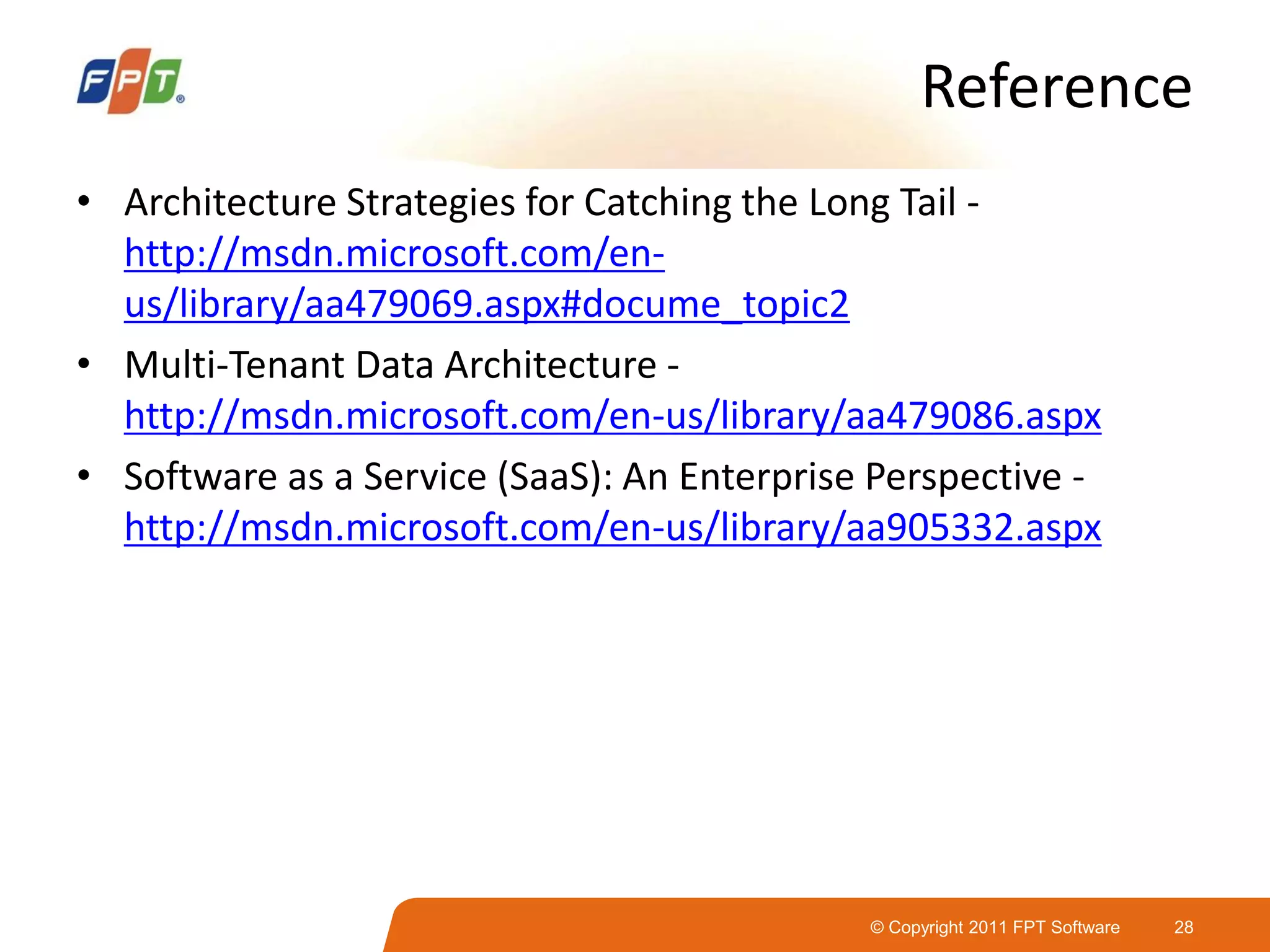 © Copyright 2011 FPT Software 28
Reference
• Architecture Strategies for Catching the Long Tail -
http://msdn.microsoft.com/en-
us/library/aa479069.aspx#docume_topic2
• Multi-Tenant Data Architecture -
http://msdn.microsoft.com/en-us/library/aa479086.aspx
• Software as a Service (SaaS): An Enterprise Perspective -
http://msdn.microsoft.com/en-us/library/aa905332.aspx
 