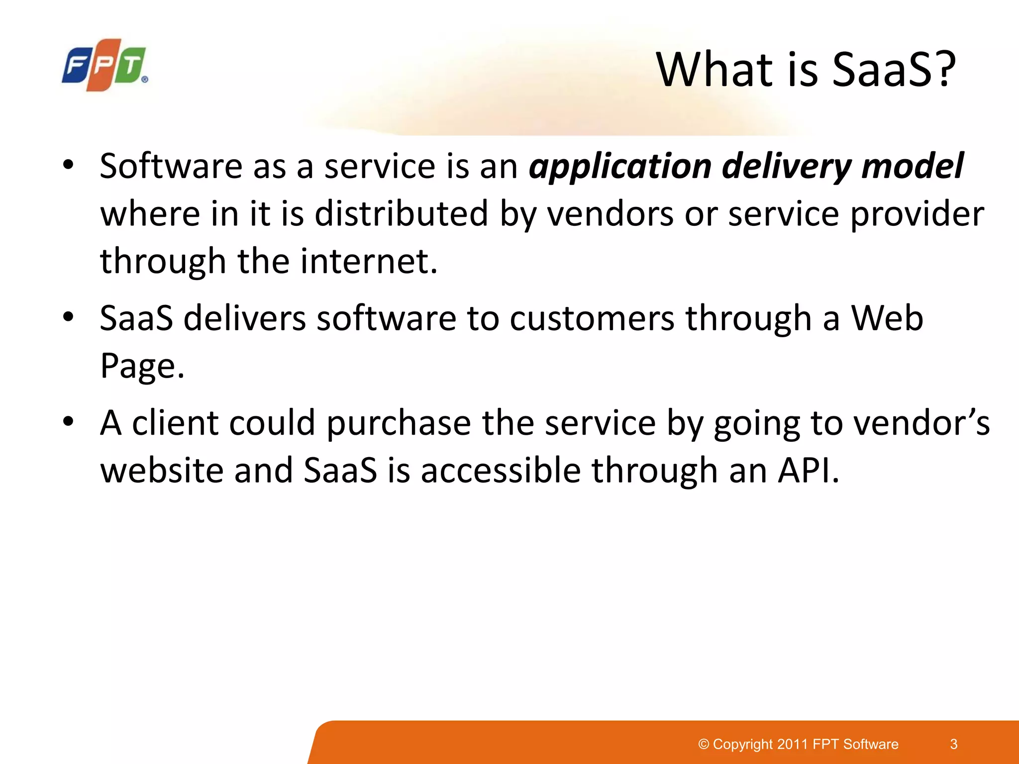 © Copyright 2011 FPT Software 3
What is SaaS?
• Software as a service is an application delivery model
where in it is distributed by vendors or service provider
through the internet.
• SaaS delivers software to customers through a Web
Page.
• A client could purchase the service by going to vendor’s
website and SaaS is accessible through an API.
 