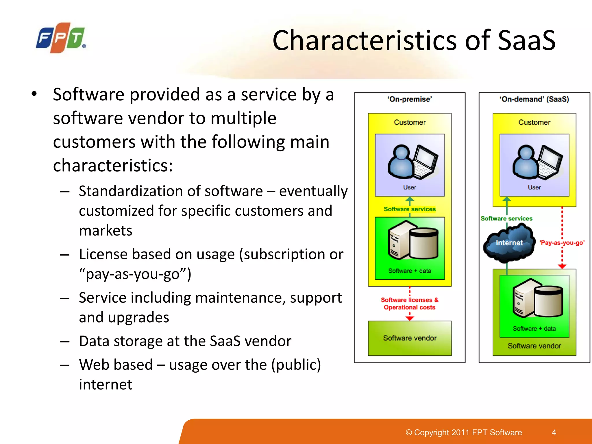 © Copyright 2011 FPT Software 4
Characteristics of SaaS
• Software provided as a service by a
software vendor to multiple
customers with the following main
characteristics:
– Standardization of software – eventually
customized for specific customers and
markets
– License based on usage (subscription or
“pay-as-you-go”)
– Service including maintenance, support
and upgrades
– Data storage at the SaaS vendor
– Web based – usage over the (public)
internet
 