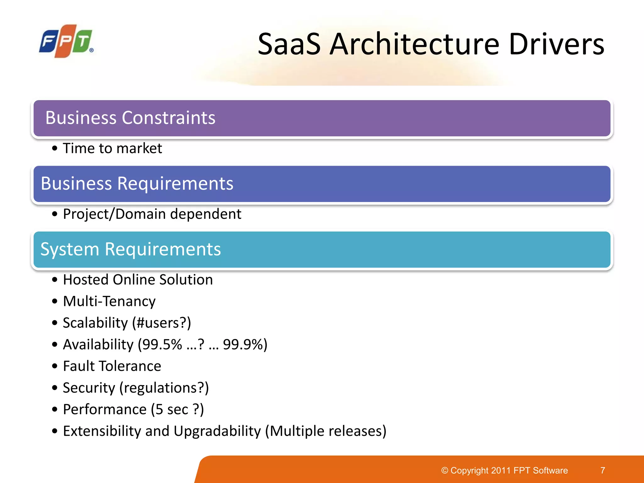 © Copyright 2011 FPT Software 7
SaaS Architecture Drivers
Business Constraints
• Time to market
Business Requirements
• Project/Domain dependent
System Requirements
• Hosted Online Solution
• Multi-Tenancy
• Scalability (#users?)
• Availability (99.5% …? … 99.9%)
• Fault Tolerance
• Security (regulations?)
• Performance (5 sec ?)
• Extensibility and Upgradability (Multiple releases)
 
