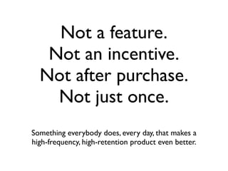 Not a feature.
   Not an incentive.
  Not after purchase.
    Not just once.
Something everybody does, every day, that makes a
high-frequency, high-retention product even better.
 