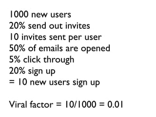1000 new users
20% send out invites
10 invites sent per user
50% of emails are opened
5% click through
20% sign up
= 10 new users sign up

Viral factor = 10/1000 = 0.01
 