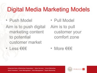 Digital Media Marketing Models
• Push Model             • Pull Model
Aim is to push digital   Aim is to pull
  marketing content        customer your
  to potential             comfort zone
  customer market
• Less €€€               • More €€€
 