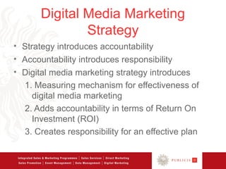 Digital Media Marketing
               Strategy
• Strategy introduces accountability
• Accountability introduces responsibility
• Digital media marketing strategy introduces
  1. Measuring mechanism for effectiveness of
     digital media marketing
  2. Adds accountability in terms of Return On
     Investment (ROI)
  3. Creates responsibility for an effective plan
 