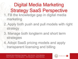 Digital Media Marketing
    Strategy SaaS Perspective
1. Fill the knowledge gap in digital media
  marketing
2. Apply both push and pull models with right
  strategy
3. Manage both longterm and short term
  strategies
4. Adopt SaaS pricing models and apply
  transparent licensing and billing
 