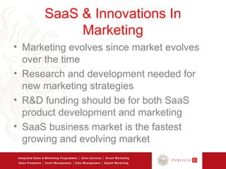 SaaS & Innovations In
           Marketing
• Marketing evolves since market evolves
  over the time
• Research and development needed for
  new marketing strategies
• R&D funding should be for both SaaS
  product development and marketing
• SaaS business market is the fastest
  growing and evolving market
 