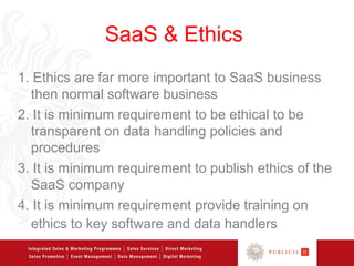 SaaS & Ethics
1. Ethics are far more important to SaaS business
  then normal software business
2. It is minimum requirement to be ethical to be
  transparent on data handling policies and
  procedures
3. It is minimum requirement to publish ethics of the
  SaaS company
4. It is minimum requirement provide training on
  ethics to key software and data handlers
 