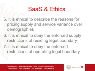 SaaS & Ethics
5. It is ethical to describe the reasons for
  pricing,supply and service variance over
  demographies
6. It is ethical to obey the enforced supply
  restrictions of residing legal boundary
7. It is ethical to obey the enforced
  restrictions of operating legal boundary
 