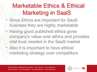 Marketable Ethics & Ethical
      Marketing in SaaS
• Since Ethics are important for SaaS
  business they are highly marketable
• Having good published ethics gives
  company's value over ethics and provides
  vital trust needed in the SaaS market
• Also it is important to have ethical
  marketing strategy over competitors
 