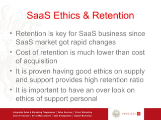 SaaS Ethics & Retention
• Retention is key for SaaS business since
  SaaS market got rapid changes
• Cost of retention is much lower than cost
  of acquisition
• It is proven having good ethics on supply
  and support provides high retention ratio
• It is important to have an over look on
  ethics of support personal
 